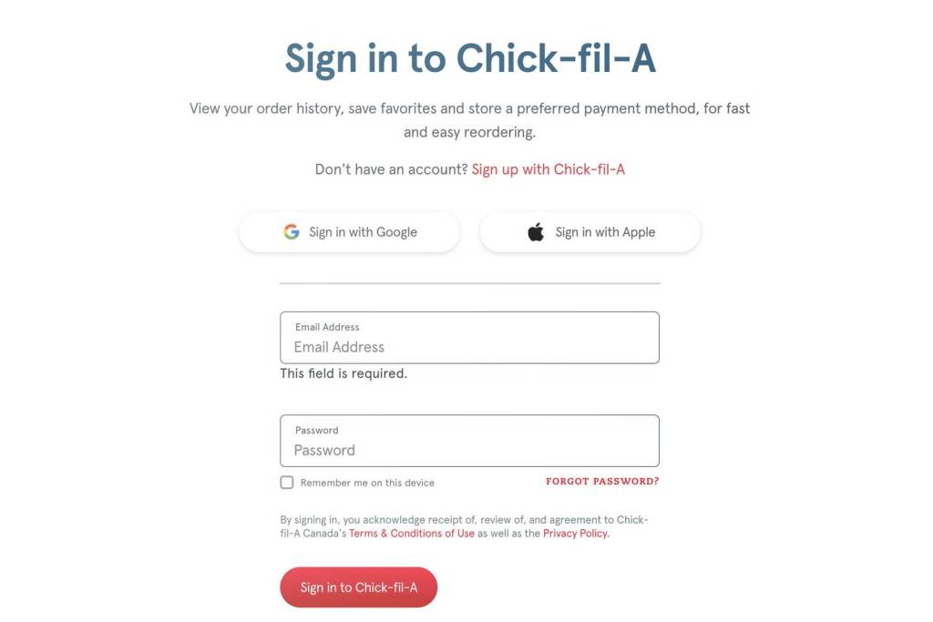 Chick-fil-A login page with options to sign in via Google, Apple, or email. Transcribed Text: Sign in to Chick-fil-A View your order history, save favorites and store a preferred payment method, for fast and easy reordering. Don't have an account? Sign up with Chick-fil-A Sign in with Google Sign in with Apple Email Address Email Address This field is required. Password Password FORGOT PASSWORD? Remember me on this device By signing in, you acknowledge receipt of, review of, and agreement to Chick-fil-A Canada's Terms & Conditions of Use as well as the Privacy Policy. Sign in to Chick-fil-A